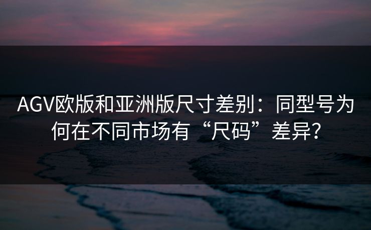 AGV欧版和亚洲版尺寸差别：同型号为何在不同市场有“尺码”差异？