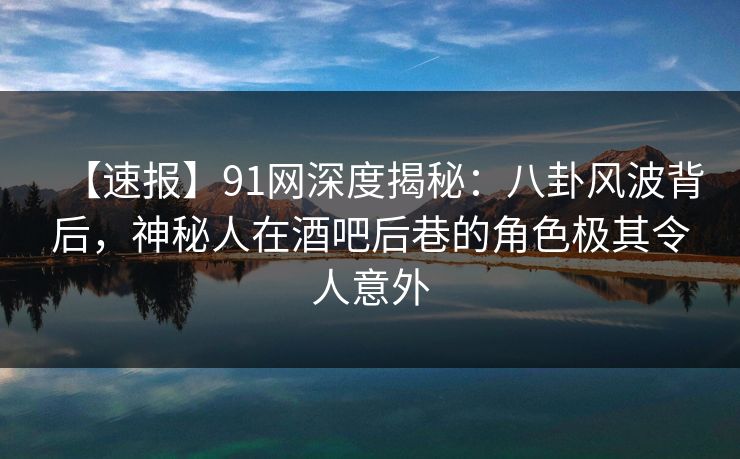 【速报】91网深度揭秘：八卦风波背后，神秘人在酒吧后巷的角色极其令人意外
