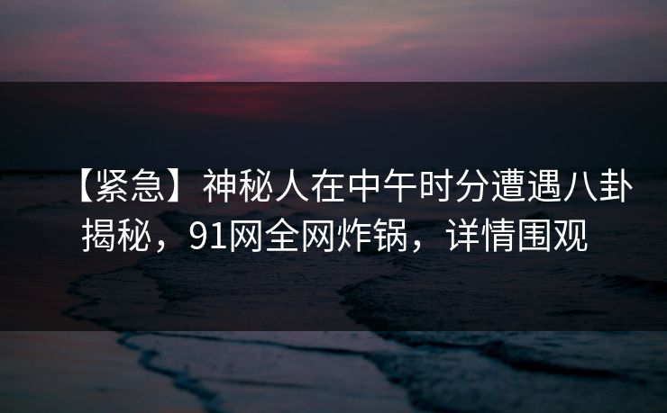 【紧急】神秘人在中午时分遭遇八卦揭秘，91网全网炸锅，详情围观