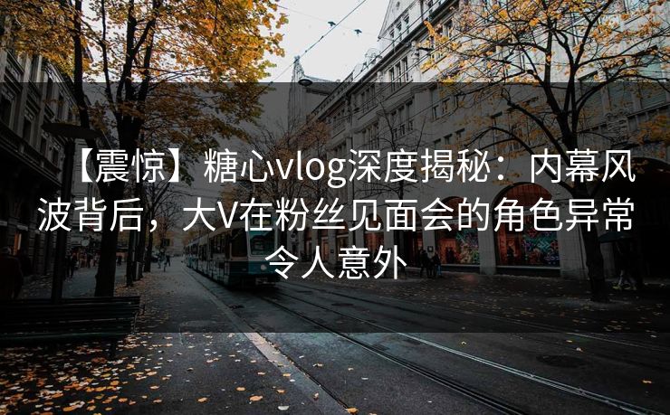 【震惊】糖心vlog深度揭秘：内幕风波背后，大V在粉丝见面会的角色异常令人意外