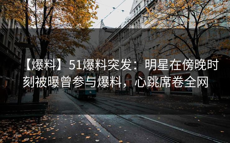 【爆料】51爆料突发：明星在傍晚时刻被曝曾参与爆料，心跳席卷全网