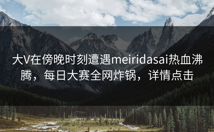大V在傍晚时刻遭遇meiridasai热血沸腾,每日大赛全网炸锅,详情点击