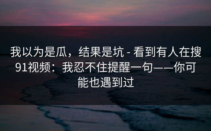 我以为是瓜，结果是坑 - 看到有人在搜91视频：我忍不住提醒一句——你可能也遇到过