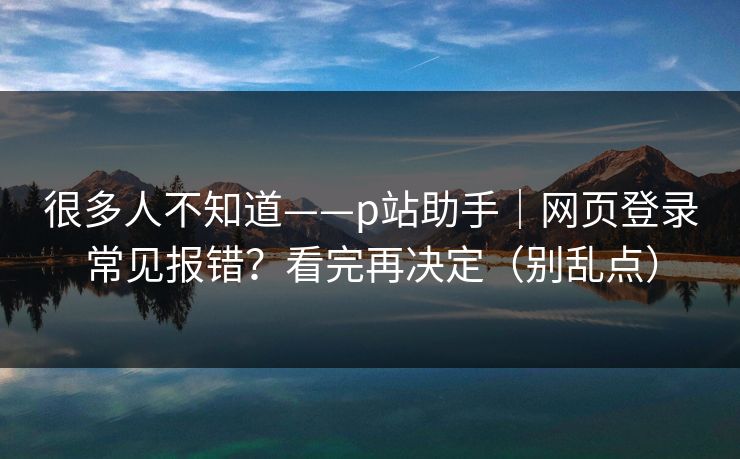 很多人不知道——p站助手｜网页登录常见报错？看完再决定（别乱点）