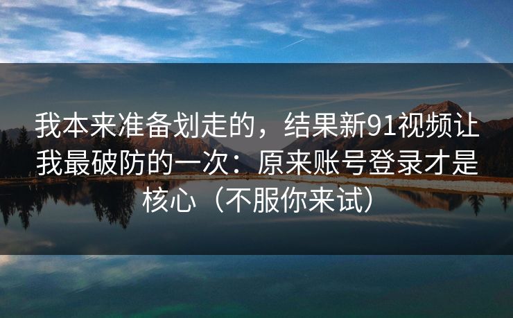 我本来准备划走的，结果新91视频让我最破防的一次：原来账号登录才是核心（不服你来试）