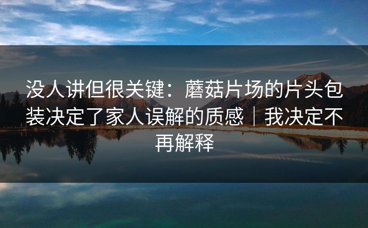 没人讲但很关键：蘑菇片场的片头包装决定了家人误解的质感｜我决定不再解释