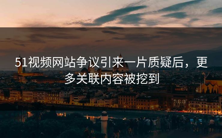 51视频网站争议引来一片质疑后，更多关联内容被挖到
