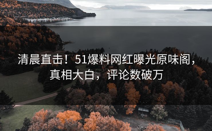 清晨直击！51爆料网红曝光原味阁，真相大白，评论数破万