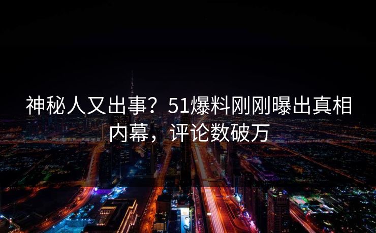 神秘人又出事？51爆料刚刚曝出真相内幕，评论数破万
