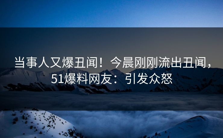当事人又爆丑闻！今晨刚刚流出丑闻，51爆料网友：引发众怒