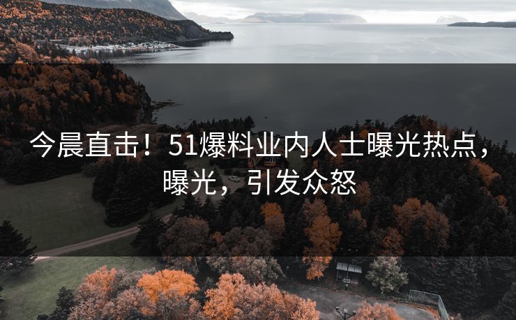 今晨直击！51爆料业内人士曝光热点，曝光，引发众怒