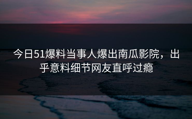 今日51爆料当事人爆出南瓜影院，出乎意料细节网友直呼过瘾