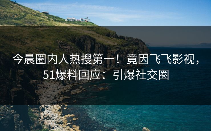 今晨圈内人热搜第一！竟因飞飞影视，51爆料回应：引爆社交圈