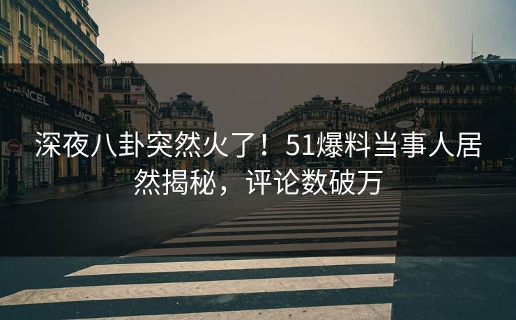 深夜八卦突然火了！51爆料当事人居然揭秘，评论数破万