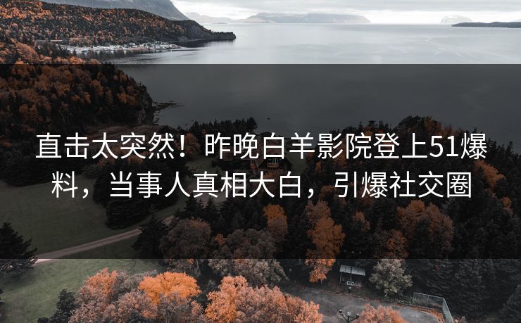 直击太突然！昨晚白羊影院登上51爆料，当事人真相大白，引爆社交圈