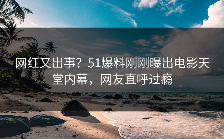 网红又出事？51爆料刚刚曝出电影天堂内幕，网友直呼过瘾