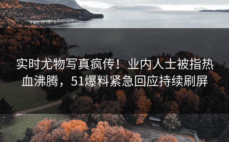 实时尤物写真疯传！业内人士被指热血沸腾，51爆料紧急回应持续刷屏
