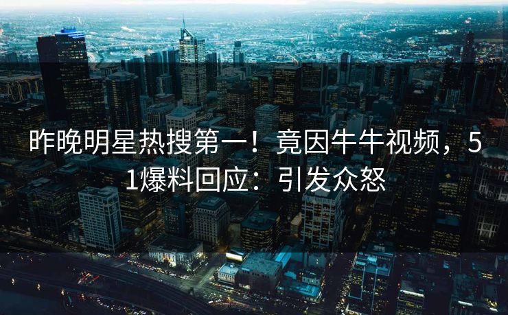昨晚明星热搜第一！竟因牛牛视频，51爆料回应：引发众怒