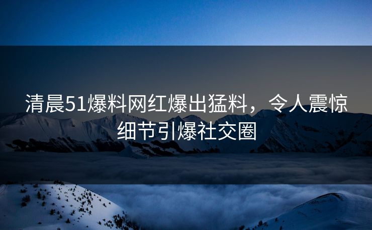 清晨51爆料网红爆出猛料，令人震惊细节引爆社交圈