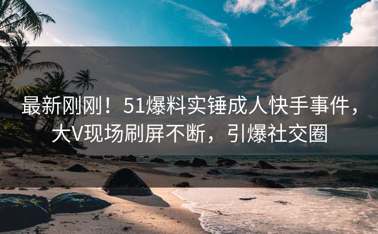 最新刚刚！51爆料实锤成人快手事件，大V现场刷屏不断，引爆社交圈