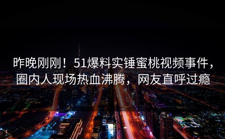 昨晚刚刚！51爆料实锤蜜桃视频事件，圈内人现场热血沸腾，网友直呼过瘾