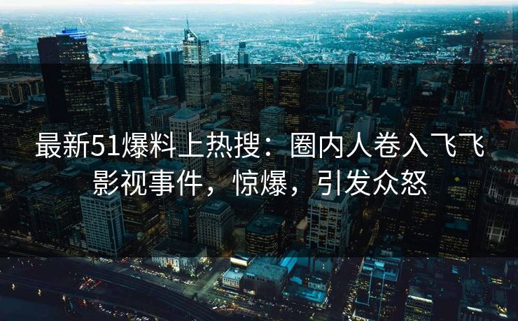 最新51爆料上热搜：圈内人卷入飞飞影视事件，惊爆，引发众怒