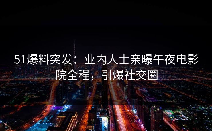 51爆料突发：业内人士亲曝午夜电影院全程，引爆社交圈