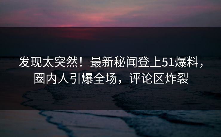 发现太突然！最新秘闻登上51爆料，圈内人引爆全场，评论区炸裂
