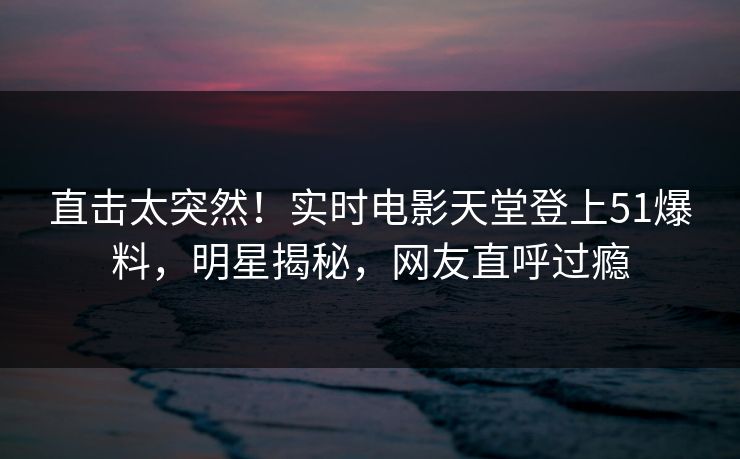 直击太突然！实时电影天堂登上51爆料，明星揭秘，网友直呼过瘾