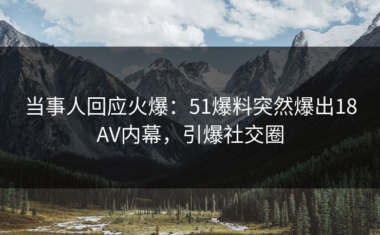 当事人回应火爆：51爆料突然爆出18AV内幕，引爆社交圈
