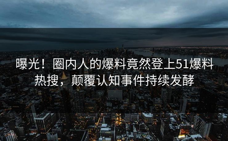 曝光！圈内人的爆料竟然登上51爆料热搜，颠覆认知事件持续发酵