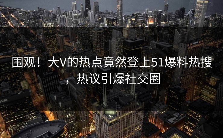 围观！大V的热点竟然登上51爆料热搜，热议引爆社交圈