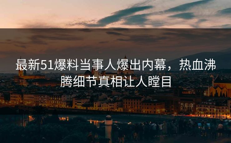 最新51爆料当事人爆出内幕，热血沸腾细节真相让人瞠目