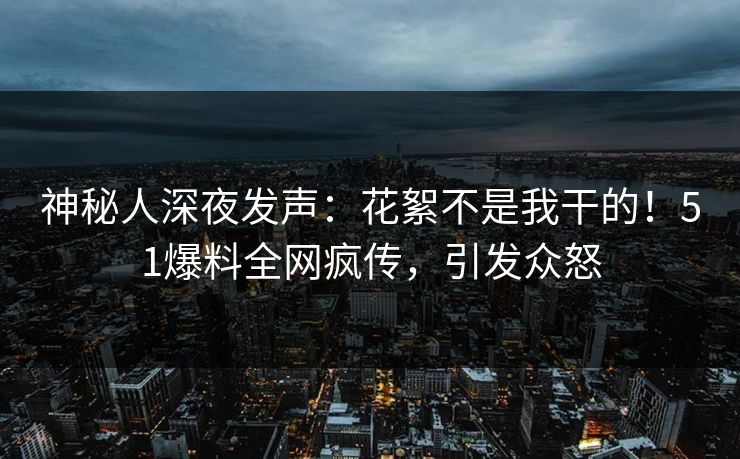 神秘人深夜发声：花絮不是我干的！51爆料全网疯传，引发众怒