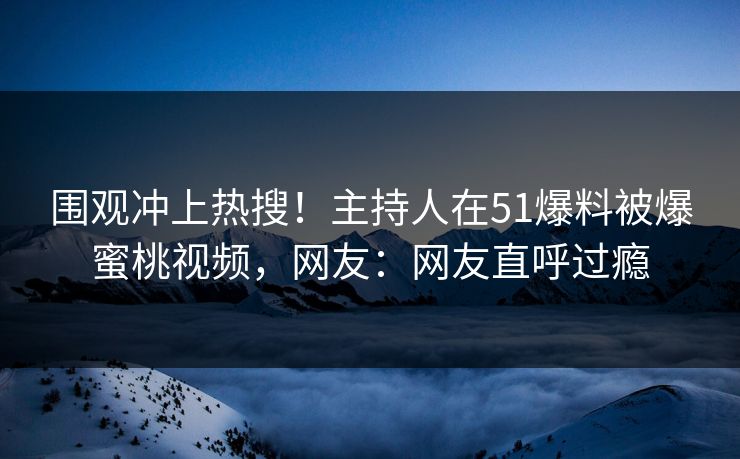 围观冲上热搜！主持人在51爆料被爆蜜桃视频，网友：网友直呼过瘾