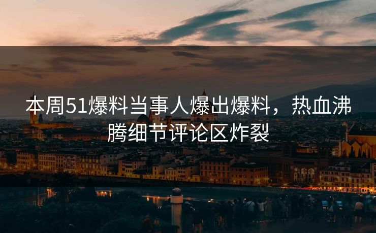 本周51爆料当事人爆出爆料，热血沸腾细节评论区炸裂