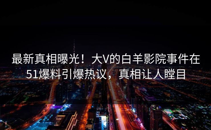 最新真相曝光！大V的白羊影院事件在51爆料引爆热议，真相让人瞠目