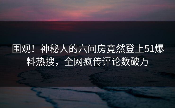 围观！神秘人的六间房竟然登上51爆料热搜，全网疯传评论数破万