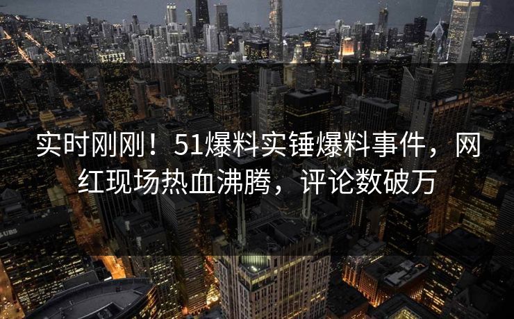 实时刚刚！51爆料实锤爆料事件，网红现场热血沸腾，评论数破万