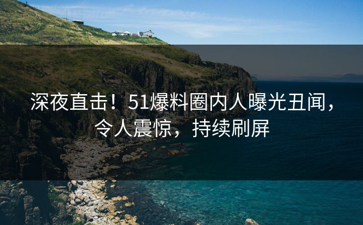 深夜直击！51爆料圈内人曝光丑闻，令人震惊，持续刷屏