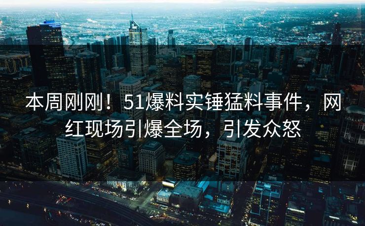 本周刚刚！51爆料实锤猛料事件，网红现场引爆全场，引发众怒