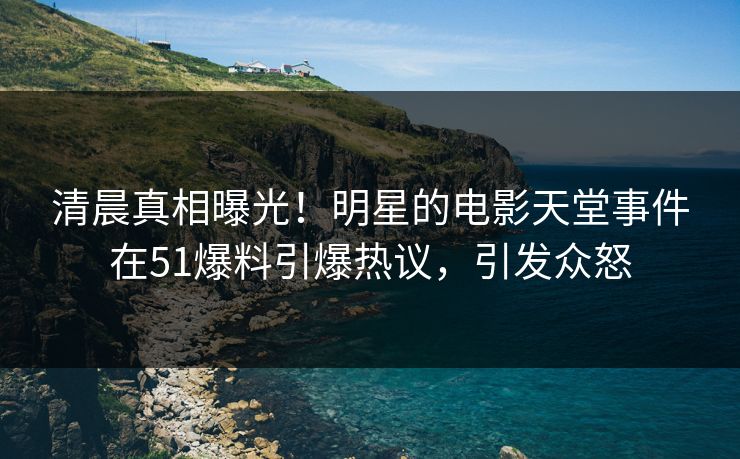 清晨真相曝光！明星的电影天堂事件在51爆料引爆热议，引发众怒