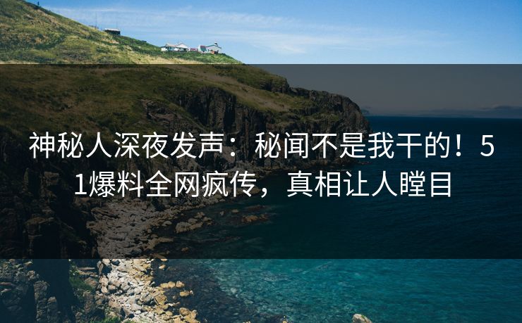 神秘人深夜发声：秘闻不是我干的！51爆料全网疯传，真相让人瞠目
