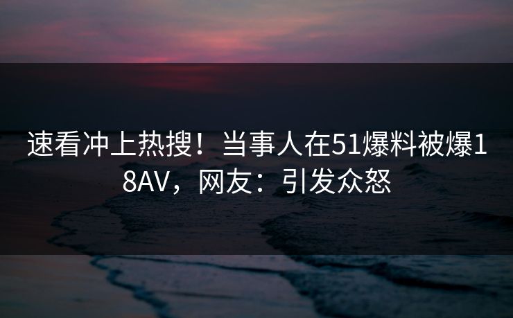速看冲上热搜！当事人在51爆料被爆18AV，网友：引发众怒