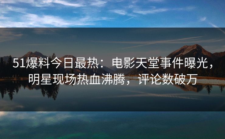 51爆料今日最热：电影天堂事件曝光，明星现场热血沸腾，评论数破万
