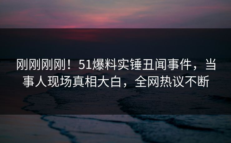 刚刚刚刚！51爆料实锤丑闻事件，当事人现场真相大白，全网热议不断