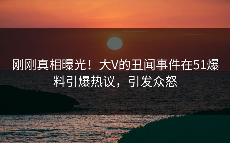 刚刚真相曝光！大V的丑闻事件在51爆料引爆热议，引发众怒