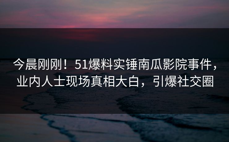 今晨刚刚！51爆料实锤南瓜影院事件，业内人士现场真相大白，引爆社交圈