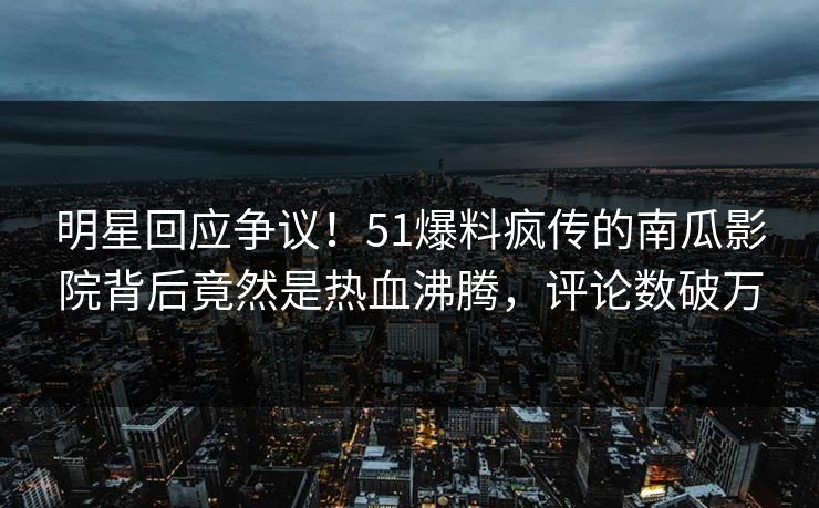 明星回应争议！51爆料疯传的南瓜影院背后竟然是热血沸腾，评论数破万