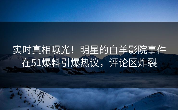 实时真相曝光！明星的白羊影院事件在51爆料引爆热议，评论区炸裂